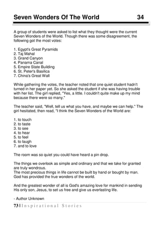 73 | I n s p i r a t i o n a l S t o r i e s
Seven Wonders Of The World 34
A group of students were asked to list what they thought were the current
Seven Wonders of the World. Though there was some disagreement, the
following got the most votes:
1. Egypt's Great Pyramids
2. Taj Mahal
3. Grand Canyon
4. Panama Canal
5. Empire State Building
6. St. Peter's Basilica
7. China's Great Wall
While gathering the votes, the teacher noted that one quiet student hadn't
turned in her paper yet. So she asked the student if she was having trouble
with her list. The girl replied, "Yes, a little. I couldn't quite make up my mind
because there were so many."
The teacher said, "Well, tell us what you have, and maybe we can help." The
girl hesitated, then read, "I think the Seven Wonders of the World are:
1. to touch
2. to taste
3. to see
4. to hear
5. to feel
6. to laugh
7. and to love
The room was so quiet you could have heard a pin drop.
The things we overlook as simple and ordinary and that we take for granted
are truly wondrous.
The most precious things in life cannot be built by hand or bought by man.
God has provided the true wonders of the world.
And the greatest wonder of all is God's amazing love for mankind in sending
His only son, Jesus, to set us free and give us everlasting life.
- Author Unknown
 