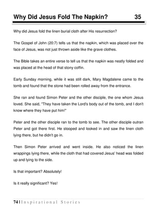 74 | I n s p i r a t i o n a l S t o r i e s
Why Did Jesus Fold The Napkin? 35
Why did Jesus fold the linen burial cloth after His resurrection?
The Gospel of John (20:7) tells us that the napkin, which was placed over the
face of Jesus, was not just thrown aside like the grave clothes.
The Bible takes an entire verse to tell us that the napkin was neatly folded and
was placed at the head of that stony coffin.
Early Sunday morning, while it was still dark, Mary Magdalene came to the
tomb and found that the stone had been rolled away from the entrance.
She ran and found Simon Peter and the other disciple, the one whom Jesus
loved. She said, "They have taken the Lord's body out of the tomb, and I don't
know where they have put him!"
Peter and the other disciple ran to the tomb to see. The other disciple outran
Peter and got there first. He stooped and looked in and saw the linen cloth
lying there, but he didn't go in.
Then Simon Peter arrived and went inside. He also noticed the linen
wrappings lying there, while the cloth that had covered Jesus' head was folded
up and lying to the side.
Is that important? Absolutely!
Is it really significant? Yes!
 