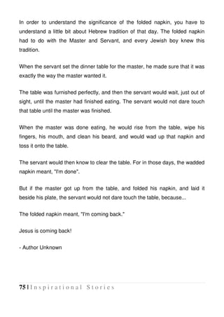 75 | I n s p i r a t i o n a l S t o r i e s
In order to understand the significance of the folded napkin, you have to
understand a little bit about Hebrew tradition of that day. The folded napkin
had to do with the Master and Servant, and every Jewish boy knew this
tradition.
When the servant set the dinner table for the master, he made sure that it was
exactly the way the master wanted it.
The table was furnished perfectly, and then the servant would wait, just out of
sight, until the master had finished eating. The servant would not dare touch
that table until the master was finished.
When the master was done eating, he would rise from the table, wipe his
fingers, his mouth, and clean his beard, and would wad up that napkin and
toss it onto the table.
The servant would then know to clear the table. For in those days, the wadded
napkin meant, "I'm done".
But if the master got up from the table, and folded his napkin, and laid it
beside his plate, the servant would not dare touch the table, because...
The folded napkin meant, "I'm coming back."
Jesus is coming back!
- Author Unknown
 