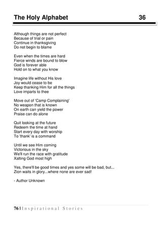 76 | I n s p i r a t i o n a l S t o r i e s
The Holy Alphabet 36
Although things are not perfect
Because of trial or pain
Continue in thanksgiving
Do not begin to blame
Even when the times are hard
Fierce winds are bound to blow
God is forever able
Hold on to what you know
Imagine life without His love
Joy would cease to be
Keep thanking Him for all the things
Love imparts to thee
Move out of 'Camp Complaining'
No weapon that is known
On earth can yield the power
Praise can do alone
Quit looking at the future
Redeem the time at hand
Start every day with worship
To 'thank' is a command
Until we see Him coming
Victorious in the sky
We'll run the race with gratitude
Xalting God most high
Yes, there'll be good times and yes some will be bad, but...
Zion waits in glory...where none are ever sad!
- Author Unknown
 