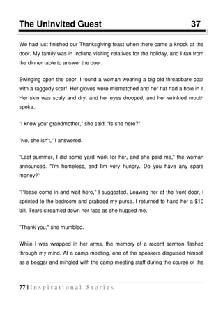 77 | I n s p i r a t i o n a l S t o r i e s
The Uninvited Guest 37
We had just finished our Thanksgiving feast when there came a knock at the
door. My family was in Indiana visiting relatives for the holiday, and I ran from
the dinner table to answer the door.
Swinging open the door, I found a woman wearing a big old threadbare coat
with a raggedy scarf. Her gloves were mismatched and her hat had a hole in it.
Her skin was scaly and dry, and her eyes drooped, and her wrinkled mouth
spoke.
"I know your grandmother," she said. "Is she here?"
"No, she isn't," I answered.
"Last summer, I did some yard work for her, and she paid me," the woman
announced. "I'm homeless, and I'm very hungry. Do you have any spare
money?"
"Please come in and wait here," I suggested. Leaving her at the front door, I
sprinted to the bedroom and grabbed my purse. I returned to hand her a $10
bill. Tears streamed down her face as she hugged me.
"Thank you," she mumbled.
While I was wrapped in her arms, the memory of a recent sermon flashed
through my mind. At a camp meeting, one of the speakers disguised himself
as a beggar and mingled with the camp meeting staff during the course of the
 