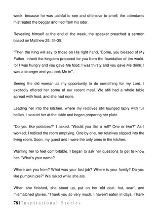 78 | I n s p i r a t i o n a l S t o r i e s
week, because he was painful to see and offensive to smell, the attendants
mistreated the beggar and fled from his odor.
Revealing himself at the end of the week, the speaker preached a sermon
based on Matthew 25: 34-35:
"Then the King will say to those on His right hand, 'Come, you blessed of My
Father, inherit the kingdom prepared for you from the foundation of the world:
for I was hungry and you gave Me food; I was thirsty and you gave Me drink; I
was a stranger and you took Me in'".
Seeing the old woman as my opportunity to do something for my Lord, I
excitedly offered her some of our recent meal. We still had a whole table
spread with food, and she had none.
Leading her into the kitchen, where my relatives still lounged lazily with full
bellies, I seated her at the table and began preparing her plate.
"Do you like potatoes?" I asked. "Would you like a roll? One or two?" As I
worked, I noticed the room emptying. One by one, my relatives slipped into the
living room. Soon, my guest and I were the only ones in the kitchen.
Wanting her to feel comfortable, I began to ask her questions to get to know
her. "What's your name?
Where are you from? What was your last job? Where is your family? Do you
like pumpkin pie?" We talked while she ate.
When she finished, she stood up, put on her old coat, hat, scarf, and
mismatched gloves. "Thank you so very much. I haven't eaten in days. Thank
 