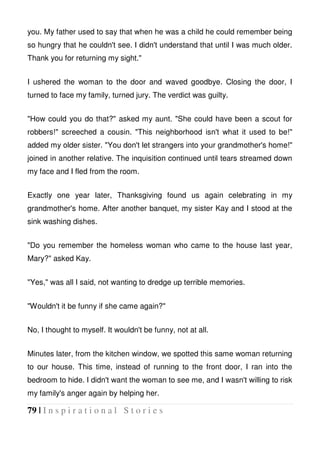 79 | I n s p i r a t i o n a l S t o r i e s
you. My father used to say that when he was a child he could remember being
so hungry that he couldn't see. I didn't understand that until I was much older.
Thank you for returning my sight."
I ushered the woman to the door and waved goodbye. Closing the door, I
turned to face my family, turned jury. The verdict was guilty.
"How could you do that?" asked my aunt. "She could have been a scout for
robbers!" screeched a cousin. "This neighborhood isn't what it used to be!"
added my older sister. "You don't let strangers into your grandmother's home!"
joined in another relative. The inquisition continued until tears streamed down
my face and I fled from the room.
Exactly one year later, Thanksgiving found us again celebrating in my
grandmother's home. After another banquet, my sister Kay and I stood at the
sink washing dishes.
"Do you remember the homeless woman who came to the house last year,
Mary?" asked Kay.
"Yes," was all I said, not wanting to dredge up terrible memories.
"Wouldn't it be funny if she came again?"
No, I thought to myself. It wouldn't be funny, not at all.
Minutes later, from the kitchen window, we spotted this same woman returning
to our house. This time, instead of running to the front door, I ran into the
bedroom to hide. I didn't want the woman to see me, and I wasn't willing to risk
my family's anger again by helping her.
 