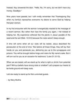 80 | I n s p i r a t i o n a l S t o r i e s
Instead, Kay answered the door. "Hello. No, I'm sorry, but we don't have any
money. Goodbye."
Nine years have passed, but I still vividly remember that Thanksgiving Day
when my family's reproaches overcame my desire to serve God by helping
that poor woman.
In my first encounter with the woman I energetically reacted to the message of
a recent sermon. But rather than face the family jury again, I hid instead of
helping her. My experience withered like the plants in Jesus' parable of the
seed and the soil (Matt. 13:3-9) because the roots weren't deep enough.
A time will come when all our roots will be tested. Jesus described the
persecution of the end of time: "But before all these things, they will lay their
hands on you and persecute you, delivering you up to the synagogues and
prisons. You will be brought before kings and rulers for My name's sake. But it
will turn out for you as an occasion for testimony" (Luke 21:12-13).
When we are tested, will we stand up for what is right or shrink from potential
pain? Will our beliefs have strong roots or shallow? Let's prepare our hearts to
be fertile ground with deep roots.
Let's be ready to stand up for life's uninvited guests.
- by Mary Mullins
 