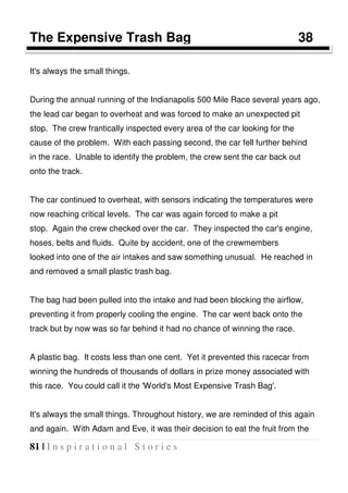 81 | I n s p i r a t i o n a l S t o r i e s
The Expensive Trash Bag 38
It's always the small things.
During the annual running of the Indianapolis 500 Mile Race several years ago,
the lead car began to overheat and was forced to make an unexpected pit
stop. The crew frantically inspected every area of the car looking for the
cause of the problem. With each passing second, the car fell further behind
in the race. Unable to identify the problem, the crew sent the car back out
onto the track.
The car continued to overheat, with sensors indicating the temperatures were
now reaching critical levels. The car was again forced to make a pit
stop. Again the crew checked over the car. They inspected the car's engine,
hoses, belts and fluids. Quite by accident, one of the crewmembers
looked into one of the air intakes and saw something unusual. He reached in
and removed a small plastic trash bag.
The bag had been pulled into the intake and had been blocking the airflow,
preventing it from properly cooling the engine. The car went back onto the
track but by now was so far behind it had no chance of winning the race.
A plastic bag. It costs less than one cent. Yet it prevented this racecar from
winning the hundreds of thousands of dollars in prize money associated with
this race. You could call it the 'World's Most Expensive Trash Bag'.
It's always the small things. Throughout history, we are reminded of this again
and again. With Adam and Eve, it was their decision to eat the fruit from the
 