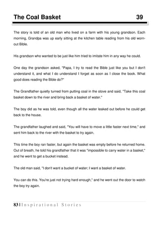 83 | I n s p i r a t i o n a l S t o r i e s
The Coal Basket 39
The story is told of an old man who lived on a farm with his young grandson. Each
morning, Grandpa was up early sitting at the kitchen table reading from his old worn-
out Bible.
His grandson who wanted to be just like him tried to imitate him in any way he could.
One day the grandson asked, "Papa, I try to read the Bible just like you but I don't
understand it, and what I do understand I forget as soon as I close the book. What
good does reading the Bible do?"
The Grandfather quietly turned from putting coal in the stove and said, "Take this coal
basket down to the river and bring back a basket of water."
The boy did as he was told, even though all the water leaked out before he could get
back to the house.
The grandfather laughed and said, "You will have to move a little faster next time," and
sent him back to the river with the basket to try again.
This time the boy ran faster, but again the basket was empty before he returned home.
Out of breath, he told his grandfather that it was "impossible to carry water in a basket,"
and he went to get a bucket instead.
The old man said, "I don't want a bucket of water; I want a basket of water.
You can do this. You're just not trying hard enough," and he went out the door to watch
the boy try again.
 