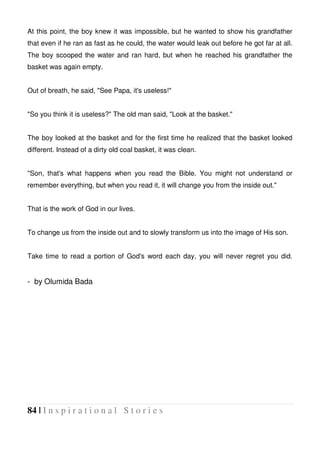 84 | I n s p i r a t i o n a l S t o r i e s
At this point, the boy knew it was impossible, but he wanted to show his grandfather
that even if he ran as fast as he could, the water would leak out before he got far at all.
The boy scooped the water and ran hard, but when he reached his grandfather the
basket was again empty.
Out of breath, he said, "See Papa, it's useless!"
"So you think it is useless?" The old man said, "Look at the basket."
The boy looked at the basket and for the first time he realized that the basket looked
different. Instead of a dirty old coal basket, it was clean.
"Son, that's what happens when you read the Bible. You might not understand or
remember everything, but when you read it, it will change you from the inside out."
That is the work of God in our lives.
To change us from the inside out and to slowly transform us into the image of His son.
Take time to read a portion of God's word each day, you will never regret you did.
- by Olumida Bada
 