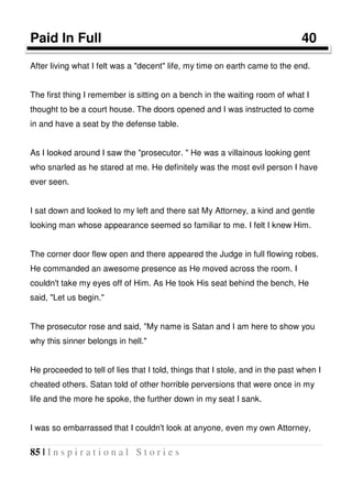 85 | I n s p i r a t i o n a l S t o r i e s
Paid In Full 40
After living what I felt was a "decent" life, my time on earth came to the end.
The first thing I remember is sitting on a bench in the waiting room of what I
thought to be a court house. The doors opened and I was instructed to come
in and have a seat by the defense table.
As I looked around I saw the "prosecutor. " He was a villainous looking gent
who snarled as he stared at me. He definitely was the most evil person I have
ever seen.
I sat down and looked to my left and there sat My Attorney, a kind and gentle
looking man whose appearance seemed so familiar to me. I felt I knew Him.
The corner door flew open and there appeared the Judge in full flowing robes.
He commanded an awesome presence as He moved across the room. I
couldn't take my eyes off of Him. As He took His seat behind the bench, He
said, "Let us begin."
The prosecutor rose and said, "My name is Satan and I am here to show you
why this sinner belongs in hell."
He proceeded to tell of lies that I told, things that I stole, and in the past when I
cheated others. Satan told of other horrible perversions that were once in my
life and the more he spoke, the further down in my seat I sank.
I was so embarrassed that I couldn't look at anyone, even my own Attorney,
 