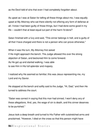 86 | I n s p i r a t i o n a l S t o r i e s
as the Devil told of sins that even I had completely forgotten about.
As upset as I was at Satan for telling all these things about me, I was equally
upset at My Attorney who sat there silently not offering any form of defense at
all. I know I had been guilty of those things, but I had done some good in my
life -- couldn't that at least equal out part of the harm I'd done?
Satan finished with a fury and said, "This sinner belongs in hell, and is guilty of
all that I have charged and there is not a person who can prove otherwise."
When it was His turn, My Attorney first asked
if He might approach the bench. The Judge allowed this over the strong
objection of Satan, and beckoned Him to come forward.
As He got up and started walking, I was able
to see Him in His full splendor and majesty.
I realized why He seemed so familiar; this was Jesus representing me, my
Lord and my Savior.
He stopped at the bench and softly said to the Judge, "Hi, Dad," and then He
turned to address the court.
"Satan was correct in saying that this man had sinned, I won't deny any of
these allegations. And, yes, the wage of sin is death, and this sinner deserves
to be punished."
Jesus took a deep breath and turned to His Father with outstretched arms and
proclaimed, "However, I died on the cross so that this person might have
 