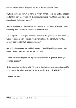 87 | I n s p i r a t i o n a l S t o r i e s
eternal life and he has accepted Me as his Savior, so he is Mine."
My Lord continued with, "His name is written in the book of life and no one can
snatch him from Me. Satan still does not understand yet. This man is not to be
given justice, but rather mercy."
As Jesus sat down, He quietly paused, looked at His Father and said, "There
is nothing else that needs to be done. I've done it all."
The Judge lifted His mighty hand and slammed the gavel down. The following
words resounded from His lips: "This man is free. The penalty for him has
already been paid in full. Case dismissed."
As my Lord embraced me and led me away, I could hear Satan ranting and
raving, "I won't give up, I will win the next one."
I asked Jesus as He gave me my instructions where to go next, "Have you
ever lost a case?"
Christ lovingly smiled and said, "Everyone that has come to Me and asked Me
to represent them has received the same verdict as you, 'PAID IN FULL.'"
- Author Unknown
 