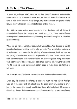 88 | I n s p i r a t i o n a l S t o r i e s
A Rich In The Church 41
I'll never forget Easter 1946. I was 14, my little sister Ocy was 12,and my older
sister Darlene 16. We lived at home with our mother, and the four of us knew
what it was to do without many things. My dad had died five years before,
leaving Mom with seven school kids to raise and no money.
By 1946 my older sisters were married and my brothers had left home. A
month before Easter the pastor of our church announced that a special Easter
offering would be taken to help a poor family. He asked everyone to save and
give sacrificially.
When we got home, we talked about what we could do. We decided to buy 50
pounds of potatoes and live on them for a month. This would allow us to save
$20 of our grocery money for the offering. When we thought that if we kept our
electric lights turned out as much as possible and didn't listen to the radio,
we'd save money on that month's electric bill. Darlene got as many house and
yard cleaning jobs as possible, and both of us babysat for everyone we could.
For 15 cents we could buy enough cotton loops to make three pot holders to
sell for $1.
We made $20 on pot holders. That month was one of the best of our lives.
Every day we counted the money to see how much we had saved. At night
we'd sit in the dark and talk about how the poor family was going to enjoy
having the money the church would give them. We had about 80 people in
church, so figured that whatever amount of money we had to give, the offering
 