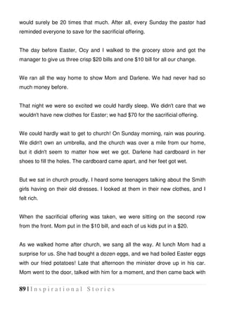 89 | I n s p i r a t i o n a l S t o r i e s
would surely be 20 times that much. After all, every Sunday the pastor had
reminded everyone to save for the sacrificial offering.
The day before Easter, Ocy and I walked to the grocery store and got the
manager to give us three crisp $20 bills and one $10 bill for all our change.
We ran all the way home to show Mom and Darlene. We had never had so
much money before.
That night we were so excited we could hardly sleep. We didn't care that we
wouldn't have new clothes for Easter; we had $70 for the sacrificial offering.
We could hardly wait to get to church! On Sunday morning, rain was pouring.
We didn't own an umbrella, and the church was over a mile from our home,
but it didn't seem to matter how wet we got. Darlene had cardboard in her
shoes to fill the holes. The cardboard came apart, and her feet got wet.
But we sat in church proudly. I heard some teenagers talking about the Smith
girls having on their old dresses. I looked at them in their new clothes, and I
felt rich.
When the sacrificial offering was taken, we were sitting on the second row
from the front. Mom put in the $10 bill, and each of us kids put in a $20.
As we walked home after church, we sang all the way. At lunch Mom had a
surprise for us. She had bought a dozen eggs, and we had boiled Easter eggs
with our fried potatoes! Late that afternoon the minister drove up in his car.
Mom went to the door, talked with him for a moment, and then came back with
 