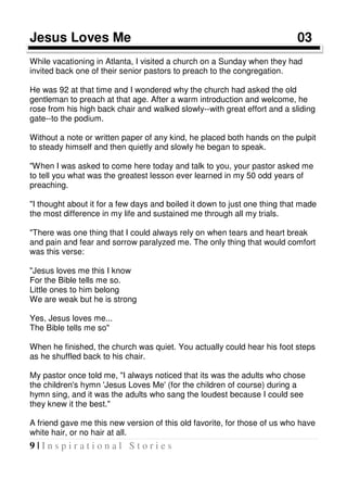 9 | I n s p i r a t i o n a l S t o r i e s
Jesus Loves Me 03 03
While vacationing in Atlanta, I visited a church on a Sunday when they had
invited back one of their senior pastors to preach to the congregation.
He was 92 at that time and I wondered why the church had asked the old
gentleman to preach at that age. After a warm introduction and welcome, he
rose from his high back chair and walked slowly--with great effort and a sliding
gate--to the podium.
Without a note or written paper of any kind, he placed both hands on the pulpit
to steady himself and then quietly and slowly he began to speak.
"When I was asked to come here today and talk to you, your pastor asked me
to tell you what was the greatest lesson ever learned in my 50 odd years of
preaching.
"I thought about it for a few days and boiled it down to just one thing that made
the most difference in my life and sustained me through all my trials.
"There was one thing that I could always rely on when tears and heart break
and pain and fear and sorrow paralyzed me. The only thing that would comfort
was this verse:
"Jesus loves me this I know
For the Bible tells me so.
Little ones to him belong
We are weak but he is strong
Yes, Jesus loves me...
The Bible tells me so"
When he finished, the church was quiet. You actually could hear his foot steps
as he shuffled back to his chair.
My pastor once told me, "I always noticed that its was the adults who chose
the children's hymn 'Jesus Loves Me' (for the children of course) during a
hymn sing, and it was the adults who sang the loudest because I could see
they knew it the best."
A friend gave me this new version of this old favorite, for those of us who have
white hair, or no hair at all.
 