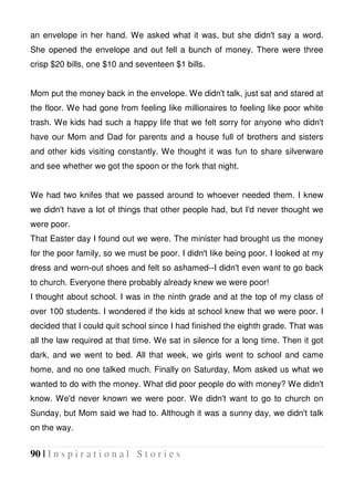 90 | I n s p i r a t i o n a l S t o r i e s
an envelope in her hand. We asked what it was, but she didn't say a word.
She opened the envelope and out fell a bunch of money. There were three
crisp $20 bills, one $10 and seventeen $1 bills.
Mom put the money back in the envelope. We didn't talk, just sat and stared at
the floor. We had gone from feeling like millionaires to feeling like poor white
trash. We kids had such a happy life that we felt sorry for anyone who didn't
have our Mom and Dad for parents and a house full of brothers and sisters
and other kids visiting constantly. We thought it was fun to share silverware
and see whether we got the spoon or the fork that night.
We had two knifes that we passed around to whoever needed them. I knew
we didn't have a lot of things that other people had, but I'd never thought we
were poor.
That Easter day I found out we were. The minister had brought us the money
for the poor family, so we must be poor. I didn't like being poor. I looked at my
dress and worn-out shoes and felt so ashamed--I didn't even want to go back
to church. Everyone there probably already knew we were poor!
I thought about school. I was in the ninth grade and at the top of my class of
over 100 students. I wondered if the kids at school knew that we were poor. I
decided that I could quit school since I had finished the eighth grade. That was
all the law required at that time. We sat in silence for a long time. Then it got
dark, and we went to bed. All that week, we girls went to school and came
home, and no one talked much. Finally on Saturday, Mom asked us what we
wanted to do with the money. What did poor people do with money? We didn't
know. We'd never known we were poor. We didn't want to go to church on
Sunday, but Mom said we had to. Although it was a sunny day, we didn't talk
on the way.
 