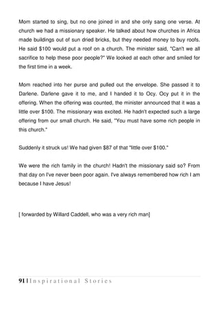 91 | I n s p i r a t i o n a l S t o r i e s
Mom started to sing, but no one joined in and she only sang one verse. At
church we had a missionary speaker. He talked about how churches in Africa
made buildings out of sun dried bricks, but they needed money to buy roofs.
He said $100 would put a roof on a church. The minister said, "Can't we all
sacrifice to help these poor people?" We looked at each other and smiled for
the first time in a week.
Mom reached into her purse and pulled out the envelope. She passed it to
Darlene. Darlene gave it to me, and I handed it to Ocy. Ocy put it in the
offering. When the offering was counted, the minister announced that it was a
little over $100. The missionary was excited. He hadn't expected such a large
offering from our small church. He said, "You must have some rich people in
this church."
Suddenly it struck us! We had given $87 of that "little over $100."
We were the rich family in the church! Hadn't the missionary said so? From
that day on I've never been poor again. I've always remembered how rich I am
because I have Jesus!
[ forwarded by Willard Caddell, who was a very rich man]
 