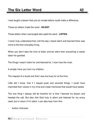 92 | I n s p i r a t i o n a l S t o r i e s
The Six Letter Word 42
I was taught a lesson that just six simple letters could make a difference.
Those six letters made the word - SILENT.
Those letters when rearranged also spell the word - LISTEN.
I never truly understood that until the day I stood silent and learned there was
more to life than everyday living.
When you don't take the time to listen and be silent then everything is easily
taken for granted.
The things I wasn't silent for and listened for, I now miss the most.
A simple I love you from my children.
The request of a loved one that I was too busy for at the time.
Little did I know, that if I stayed quiet and savored things, I could have
imprinted their voices in my mind and made memories that would have lasted.
The one thing I always will be thankful for is that I learned my lesson and
heeded the call. But also that God truly is silent and listened for my every
need, but in return if I'm silent, I can also hear from Him.
- Author Unknown
 