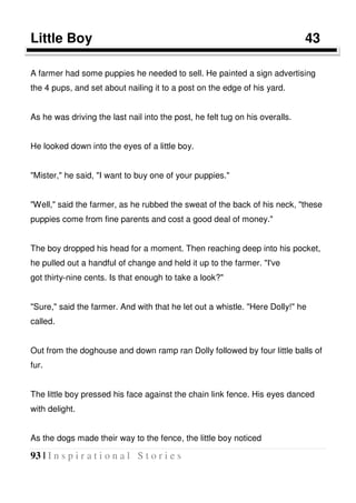 93 | I n s p i r a t i o n a l S t o r i e s
Little Boy 43
A farmer had some puppies he needed to sell. He painted a sign advertising
the 4 pups, and set about nailing it to a post on the edge of his yard.
As he was driving the last nail into the post, he felt tug on his overalls.
He looked down into the eyes of a little boy.
"Mister," he said, "I want to buy one of your puppies."
"Well," said the farmer, as he rubbed the sweat of the back of his neck, "these
puppies come from fine parents and cost a good deal of money."
The boy dropped his head for a moment. Then reaching deep into his pocket,
he pulled out a handful of change and held it up to the farmer. "I've
got thirty-nine cents. Is that enough to take a look?"
"Sure," said the farmer. And with that he let out a whistle. "Here Dolly!" he
called.
Out from the doghouse and down ramp ran Dolly followed by four little balls of
fur.
The little boy pressed his face against the chain link fence. His eyes danced
with delight.
As the dogs made their way to the fence, the little boy noticed
 