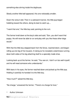 94 | I n s p i r a t i o n a l S t o r i e s
something else stirring inside the doghouse.
Slowly another little ball appeared, this one noticeably smaller.
Down the ramp it slid. Then in a awkward manner, the little pup began
hobbling toward the others, doing its best to catch up....
"I want that one," the little boy said, pointing to the runt.
The farmer knelt down at the boy's side and said, "Son, you don't want that
puppy. He will never be able to run and play with you like these other dogs
would."
With that the little boy stepped back from the fence, reached down, and began
rolling up one leg of his trousers. In doing so he revealed a steel brace running
down both sides of his leg attaching itself to a specially made shoe.
Looking back up at the farmer, he said, "You see sir, I don't run too well myself,
and he will need someone who understands."
With tears in his eyes, the farmer reached down and picked up the little pup.
Holding it carefully he handed it to the little boy.
"How much?" asked the little boy.
"No charge," answered the farmer, "There's no charge for love."
- Author Unknown
 