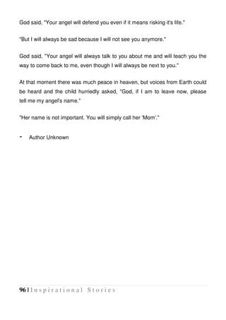96 | I n s p i r a t i o n a l S t o r i e s
God said, "Your angel will defend you even if it means risking it's life."
"But I will always be sad because I will not see you anymore."
God said, "Your angel will always talk to you about me and will teach you the
way to come back to me, even though I will always be next to you."
At that moment there was much peace in heaven, but voices from Earth could
be heard and the child hurriedly asked, "God, if I am to leave now, please
tell me my angel's name."
"Her name is not important. You will simply call her 'Mom'."
- Author Unknown
 