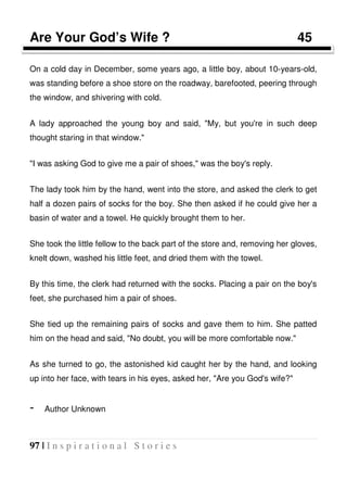 97 | I n s p i r a t i o n a l S t o r i e s
Are Your God’s Wife ? 45
On a cold day in December, some years ago, a little boy, about 10-years-old,
was standing before a shoe store on the roadway, barefooted, peering through
the window, and shivering with cold.
A lady approached the young boy and said, "My, but you're in such deep
thought staring in that window."
"I was asking God to give me a pair of shoes," was the boy's reply.
The lady took him by the hand, went into the store, and asked the clerk to get
half a dozen pairs of socks for the boy. She then asked if he could give her a
basin of water and a towel. He quickly brought them to her.
She took the little fellow to the back part of the store and, removing her gloves,
knelt down, washed his little feet, and dried them with the towel.
By this time, the clerk had returned with the socks. Placing a pair on the boy's
feet, she purchased him a pair of shoes.
She tied up the remaining pairs of socks and gave them to him. She patted
him on the head and said, "No doubt, you will be more comfortable now."
As she turned to go, the astonished kid caught her by the hand, and looking
up into her face, with tears in his eyes, asked her, "Are you God's wife?"
- Author Unknown
 