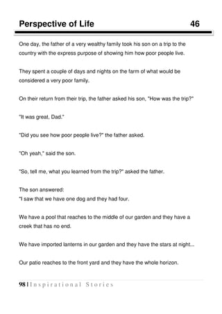 98 | I n s p i r a t i o n a l S t o r i e s
Perspective of Life 46
One day, the father of a very wealthy family took his son on a trip to the
country with the express purpose of showing him how poor people live.
They spent a couple of days and nights on the farm of what would be
considered a very poor family.
On their return from their trip, the father asked his son, "How was the trip?"
"It was great, Dad."
"Did you see how poor people live?" the father asked.
"Oh yeah," said the son.
"So, tell me, what you learned from the trip?" asked the father.
The son answered:
"I saw that we have one dog and they had four.
We have a pool that reaches to the middle of our garden and they have a
creek that has no end.
We have imported lanterns in our garden and they have the stars at night...
Our patio reaches to the front yard and they have the whole horizon.
 