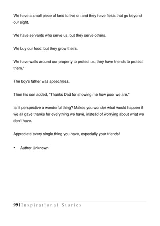 99 | I n s p i r a t i o n a l S t o r i e s
We have a small piece of land to live on and they have fields that go beyond
our sight.
We have servants who serve us, but they serve others.
We buy our food, but they grow theirs.
We have walls around our property to protect us; they have friends to protect
them."
The boy's father was speechless.
Then his son added, "Thanks Dad for showing me how poor we are."
Isn't perspective a wonderful thing? Makes you wonder what would happen if
we all gave thanks for everything we have, instead of worrying about what we
don't have.
Appreciate every single thing you have, especially your friends!
- Author Unknown
 