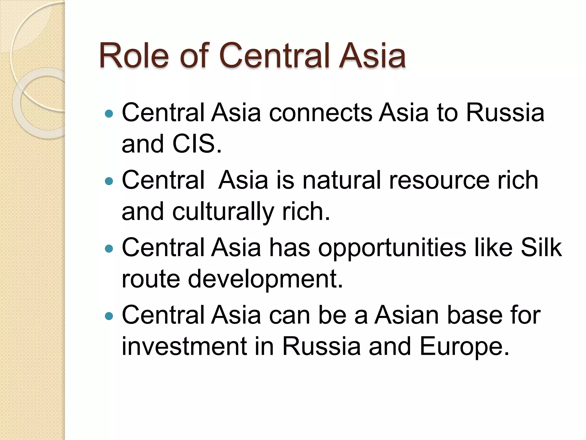 Role of Central Asia
 Central Asia connects Asia to Russia
and CIS.
 Central Asia is natural resource rich
and culturally rich.
 Central Asia has opportunities like Silk
route development.
 Central Asia can be a Asian base for
investment in Russia and Europe.
 