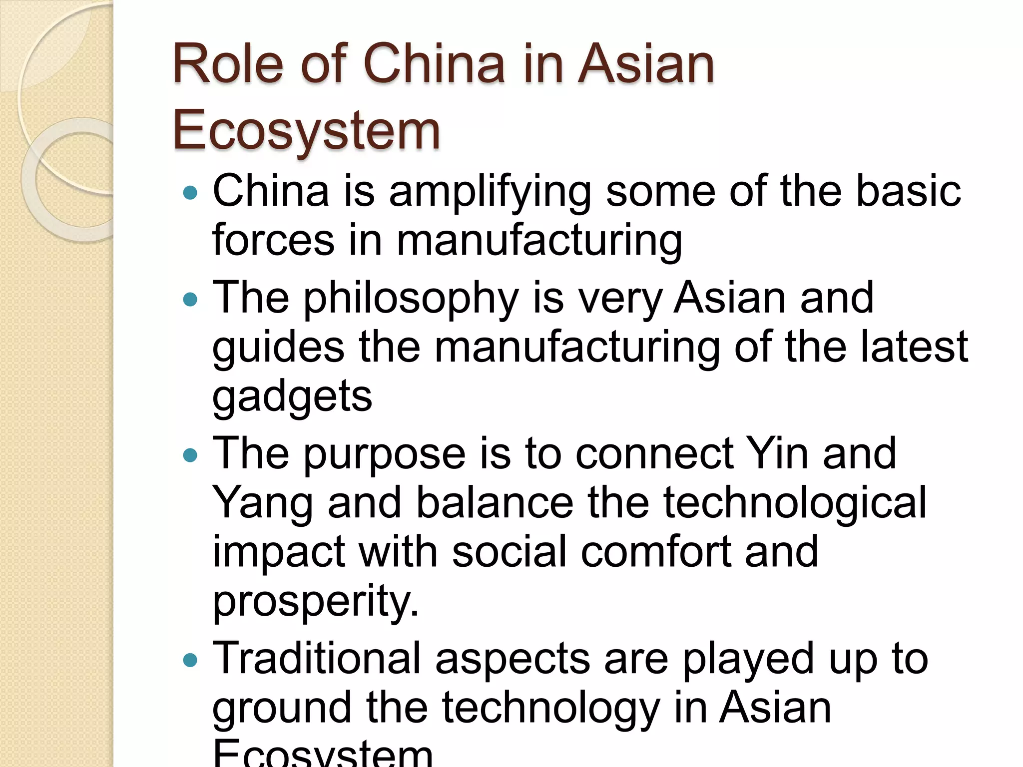 Role of China in Asian
Ecosystem
 China is amplifying some of the basic
forces in manufacturing
 The philosophy is very Asian and
guides the manufacturing of the latest
gadgets
 The purpose is to connect Yin and
Yang and balance the technological
impact with social comfort and
prosperity.
 Traditional aspects are played up to
ground the technology in Asian
 