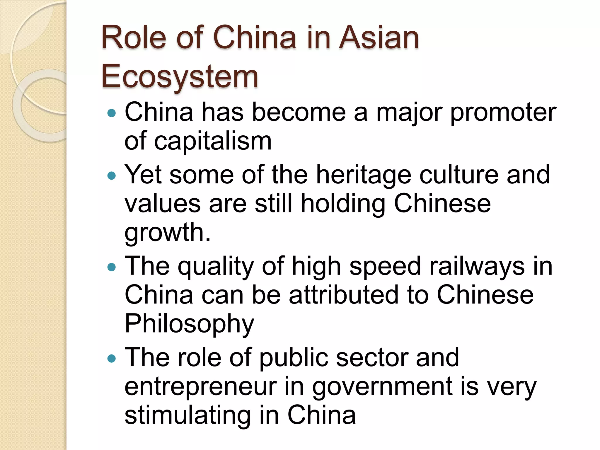 Role of China in Asian
Ecosystem
 China has become a major promoter
of capitalism
 Yet some of the heritage culture and
values are still holding Chinese
growth.
 The quality of high speed railways in
China can be attributed to Chinese
Philosophy
 The role of public sector and
entrepreneur in government is very
stimulating in China
 