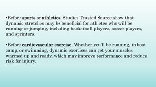 •Before sports or athletics. Studies Trusted Source show that
dynamic stretches may be beneficial for athletes who will be
running or jumping, including basketball players, soccer players,
and sprinters.
•Before cardiovascular exercise. Whether you’ll be running, in boot
camp, or swimming, dynamic exercises can get your muscles
warmed up and ready, which may improve performance and reduce
risk for injury.
 