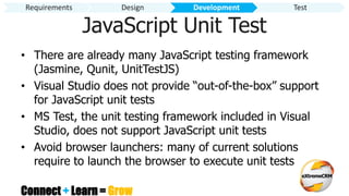 Connect + Learn = Grow
JavaScript Unit Test
• There are already many JavaScript testing framework
(Jasmine, Qunit, UnitTestJS)
• Visual Studio does not provide “out-of-the-box” support
for JavaScript unit tests
• MS Test, the unit testing framework included in Visual
Studio, does not support JavaScript unit tests
• Avoid browser launchers: many of current solutions
require to launch the browser to execute unit tests
Requirements Design Development Test
 
