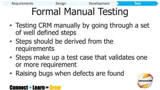 Connect + Learn = Grow
Formal Manual Testing
• Testing CRM manually by going through a set
of well defined steps
• Steps should be derived from the
requirements
• Steps make up a test case that validates one
or more requirement
• Raising bugs when defects are found
Requirements Design Development Test
 