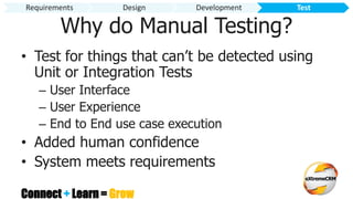 Connect + Learn = Grow
Why do Manual Testing?
• Test for things that can’t be detected using
Unit or Integration Tests
– User Interface
– User Experience
– End to End use case execution
• Added human confidence
• System meets requirements
Requirements Design Development Test
 