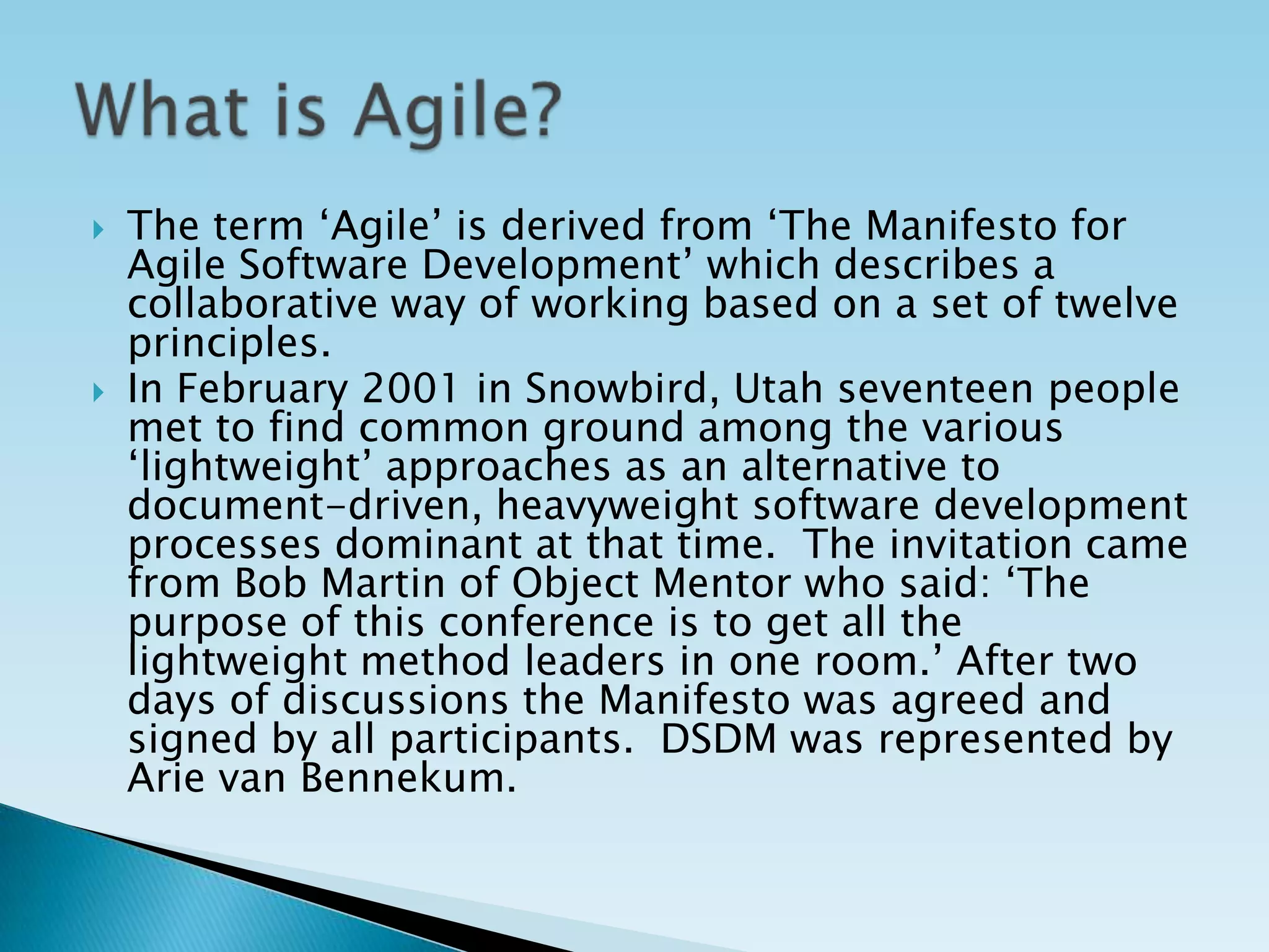  The term ‘Agile’ is derived from ‘The Manifesto for
Agile Software Development’ which describes a
collaborative way of working based on a set of twelve
principles.
 In February 2001 in Snowbird, Utah seventeen people
met to find common ground among the various
‘lightweight’ approaches as an alternative to
document-driven, heavyweight software development
processes dominant at that time. The invitation came
from Bob Martin of Object Mentor who said: ‘The
purpose of this conference is to get all the
lightweight method leaders in one room.’ After two
days of discussions the Manifesto was agreed and
signed by all participants. DSDM was represented by
Arie van Bennekum.
 