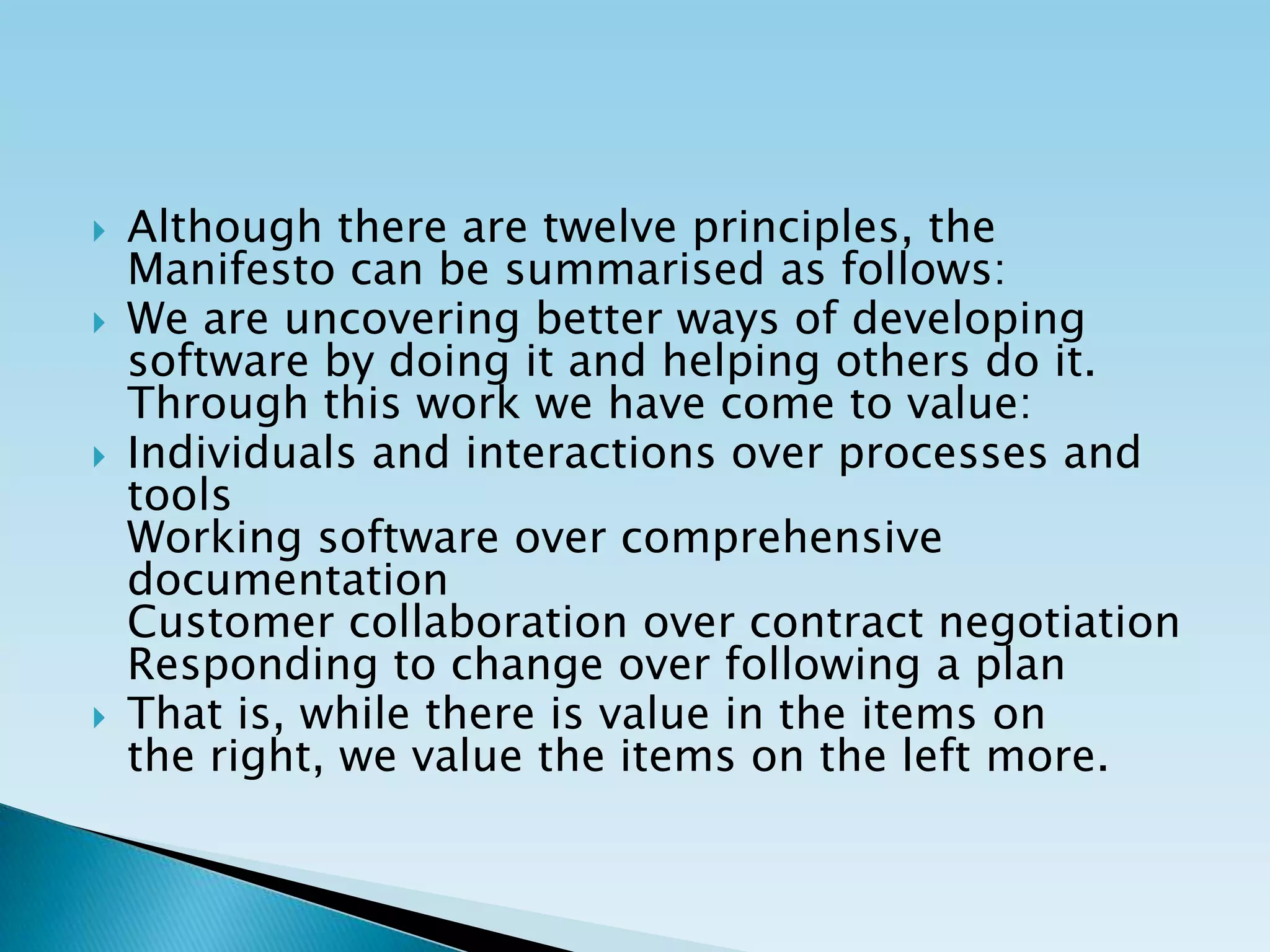  Although there are twelve principles, the
Manifesto can be summarised as follows:
 We are uncovering better ways of developing
software by doing it and helping others do it.
Through this work we have come to value:
 Individuals and interactions over processes and
tools
Working software over comprehensive
documentation
Customer collaboration over contract negotiation
Responding to change over following a plan
 That is, while there is value in the items on
the right, we value the items on the left more.
 