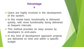 Advantage
s
 Users are highly involved in the development
of the system.
 In this model basic functionality is delivered
quickly, with more functionality being delivered
at frequent intervals.
 This method provides an easy access by
developers to end-users.
 In this kind of development approach projects
are delivered on time and within a specific
budget.
 