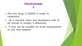 Disadvantage
s
 The first thing is DSDM is costly to
implement.
 As it requires users and developers both to
be trained to employ it effectively.
 It may not be suitable for small organizations
or one time projects.
 