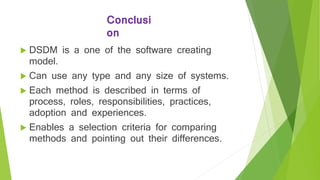 Conclusi
on
 DSDM is a one of the software creating
model.
 Can use any type and any size of systems.
 Each method is described in terms of
process, roles, responsibilities, practices,
adoption and experiences.
 Enables a selection criteria for comparing
methods and pointing out their differences.
 