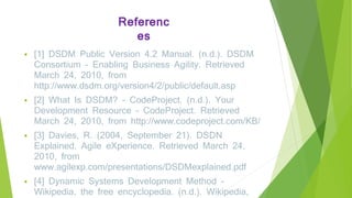 Referenc
es
 [1] DSDM Public Version 4.2 Manual. (n.d.). DSDM
Consortium - Enabling Business Agility. Retrieved
March 24, 2010, from
http://www.dsdm.org/version4/2/public/default.asp
 [2] What Is DSDM? - CodeProject. (n.d.). Your
Development Resource - CodeProject. Retrieved
March 24, 2010, from http://www.codeproject.com/KB/
 [3] Davies, R. (2004, September 21). DSDN
Explained. Agile eXperience. Retrieved March 24,
2010, from
www.agilexp.com/presentations/DSDMexplained.pdf
 [4] Dynamic Systems Development Method -
Wikipedia, the free encyclopedia. (n.d.). Wikipedia,
 