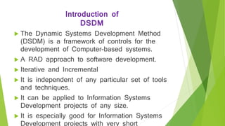 Introduction of
DSDM
 The Dynamic Systems Development Method
(DSDM) is a framework of controls for the
development of Computer-based systems.
 A RAD approach to software development.
 Iterative and Incremental
 It is independent of any particular set of tools
and techniques.
 It can be applied to Information Systems
Development projects of any size.
 It is especially good for Information Systems
Development projects with very short
 