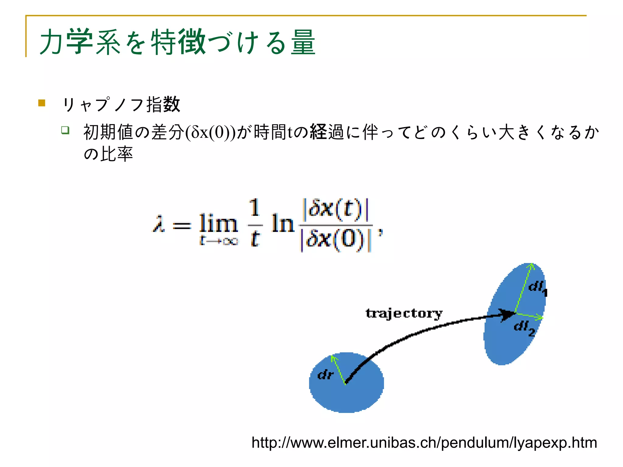 力学系を特徴づける量
   リャプノフ指数
       初期値の差分(δx(0))が時間tの経過に伴ってどのくらい大きくなるか
        の比率




                   http://www.elmer.unibas.ch/pendulum/lyapexp.htm
 