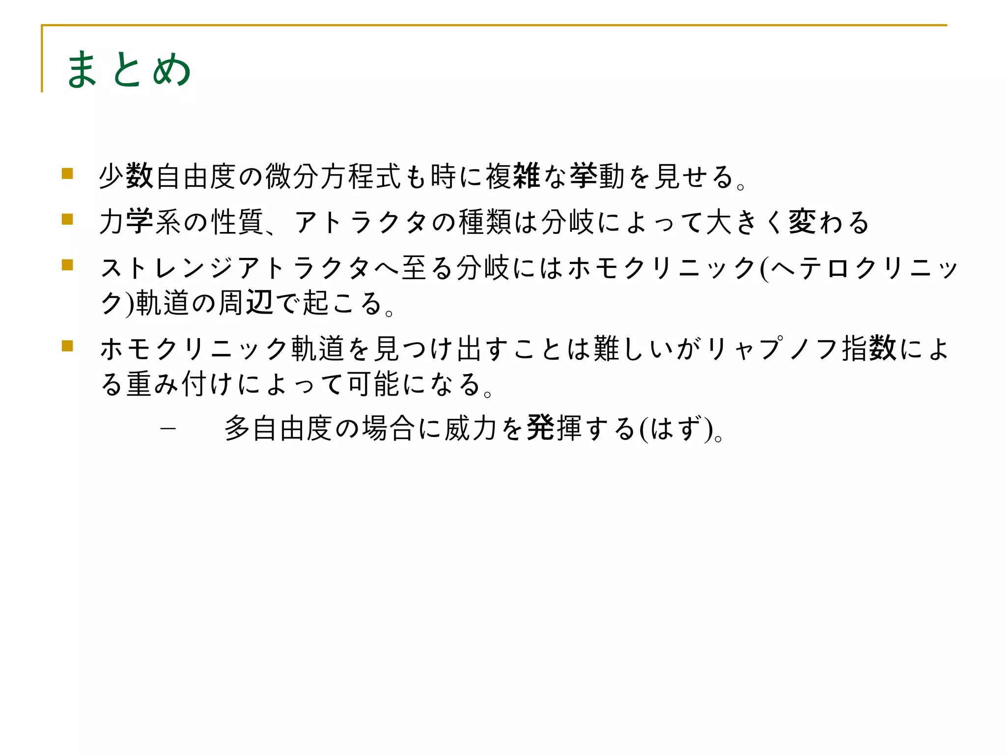 まとめ

   少数自由度の微分方程式も時に複雑な挙動を見せる。
   力学系の性質、アトラクタの種類は分岐によって大きく変わる
   ストレンジアトラクタへ至る分岐にはホモクリニック(ヘテロクリニッ
    ク)軌道の周辺で起こる。
   ホモクリニック軌道を見つけ出すことは難しいがリャプノフ指数によ
    る重み付けによって可能になる。
      –  多自由度の場合に威力を発揮する(はず)。
 