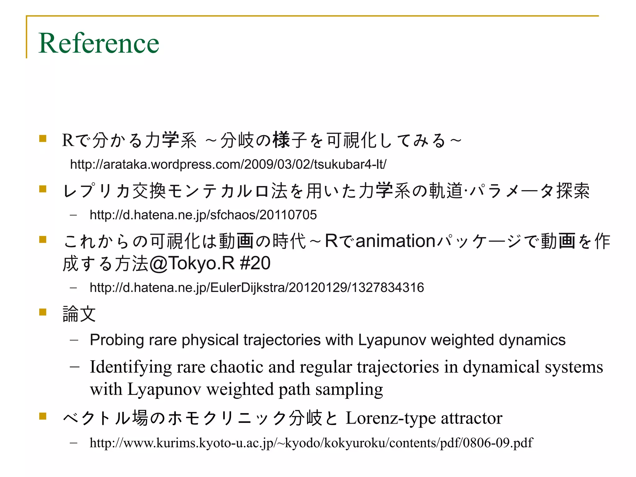 Reference


   Rで分かる力学系 ～分岐の様子を可視化してみる～
    http://arataka.wordpress.com/2009/03/02/tsukubar4-lt/
   レプリカ交換モンテカルロ法を用いた力学系の軌道・パラメータ探索
    – http://d.hatena.ne.jp/sfchaos/20110705
   これからの可視化は動画の時代～Rでanimationパッケージで動画を作
    成する方法@Tokyo.R #20
    – http://d.hatena.ne.jp/EulerDijkstra/20120129/1327834316
   論文
    – Probing rare physical trajectories with Lyapunov weighted dynamics
    – Identifying rare chaotic and regular trajectories in dynamical systems
      with Lyapunov weighted path sampling
   ベクトル場のホモクリニック分岐と Lorenz-type attractor
    – http://www.kurims.kyoto-u.ac.jp/~kyodo/kokyuroku/contents/pdf/0806-09.pdf
 