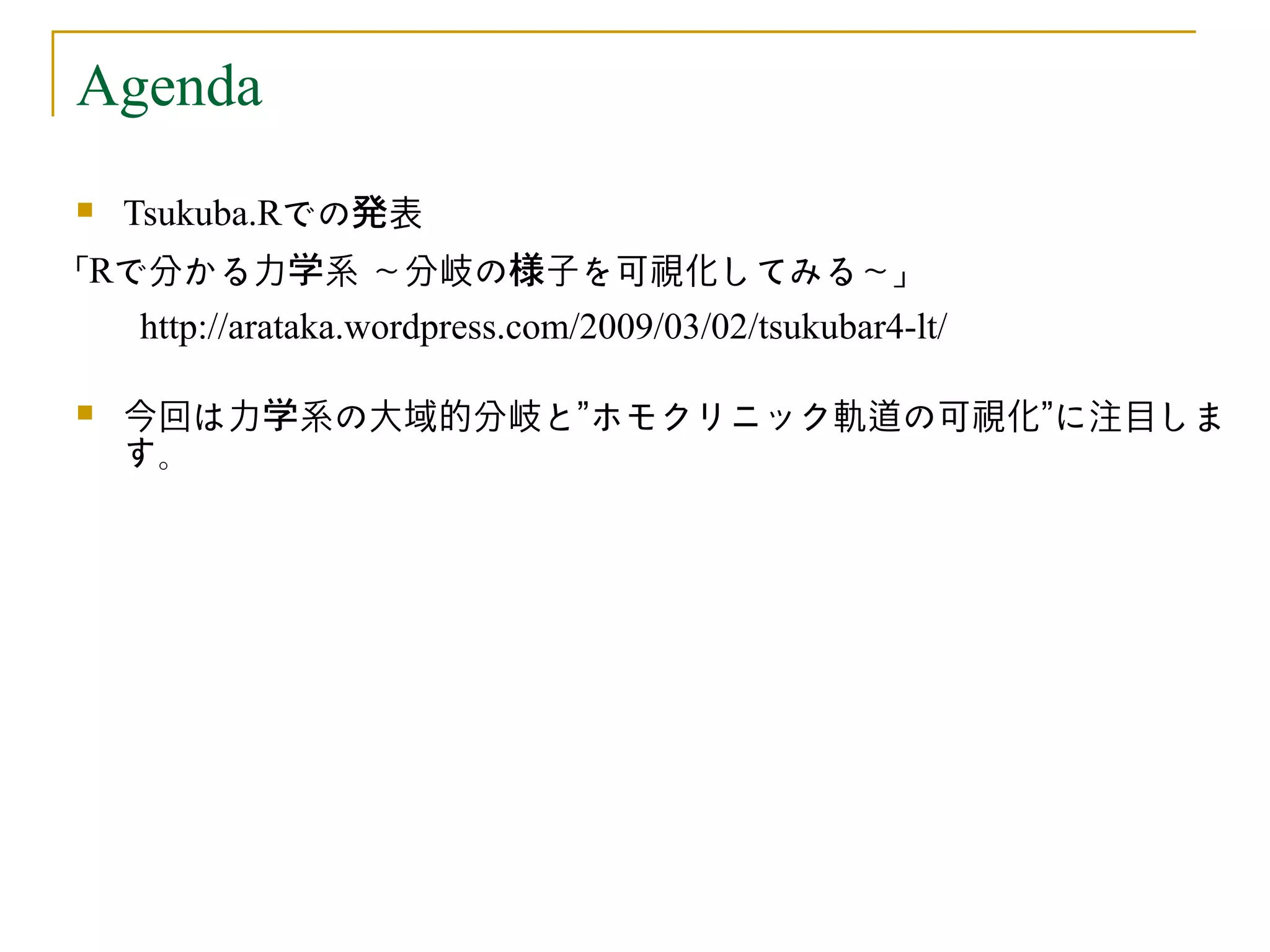 Agenda
   Tsukuba.Rでの発表
「Rで分かる力学系 ～分岐の様子を可視化してみる～」
    http://arataka.wordpress.com/2009/03/02/tsukubar4-lt/

   今回は力学系の大域的分岐と”ホモクリニック軌道の可視化”に注目しま
    す。
 