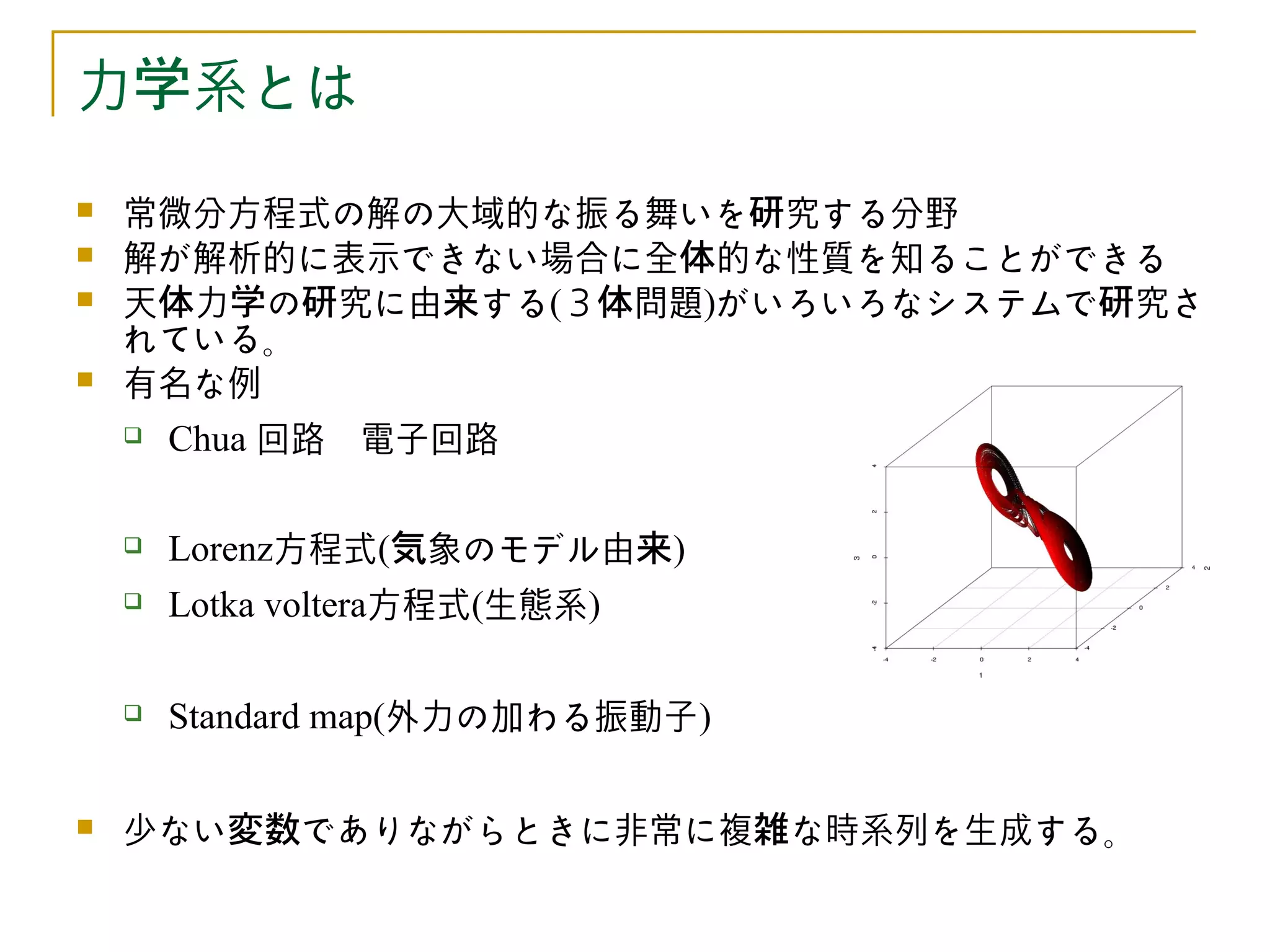 力学系とは
   常微分方程式の解の大域的な振る舞いを研究する分野
   解が解析的に表示できない場合に全体的な性質を知ることができる
   天体力学の研究に由来する(３体問題)がいろいろなシステムで研究さ
    れている。
   有名な例
       Chua 回路　電子回路

       Lorenz方程式(気象のモデル由来)
       Lotka voltera方程式(生態系)

       Standard map(外力の加わる振動子)

   少ない変数でありながらときに非常に複雑な時系列を生成する。
 