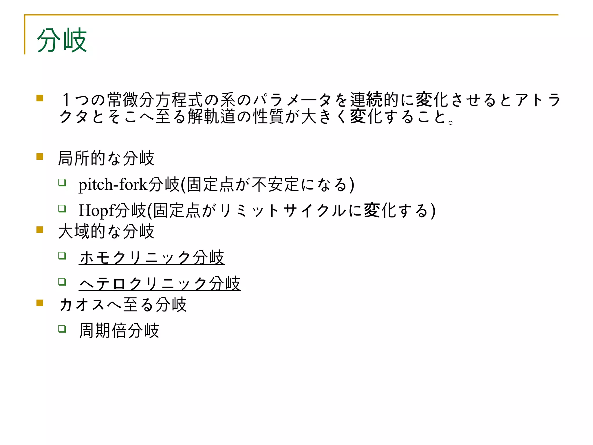 分岐
   １つの常微分方程式の系のパラメータを連続的に変化させるとアトラ
    クタとそこへ至る解軌道の性質が大きく変化すること。

   局所的な分岐
       pitch-fork分岐(固定点が不安定になる)
    Hopf分岐(固定点がリミットサイクルに変化する)
   大域的な分岐
       ホモクリニック分岐
    ヘテロクリニック分岐
   カオスへ至る分岐
       周期倍分岐
 