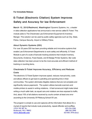 For Immediate Release
E-Ticket (Electronic Citation) System Improves
Safety and Accuracy for law Enforcement
March 12, 2012/Redmond, Washington/ Dynamic Systems, Inc., a leader
in data collection applications has announced a new service called E-Ticket. This
module adds to The Checkmate Law Enforcement Equipment & Inventory
Manger. This solution can be used by public safety agencies such as City, State,
Police, Campus Security, Airport or Military Police.
About Dynamic Systems (DSI)
For over 30 years DSI has been providing reliable and innovative systems that
enable Law Enforcement Departments to work safely and efficiently. E-Ticket
Module is part of a suite of barcode tracking solutions that include Inventory,
Documents, Evidence, Fixed Assets, and ID Badge Printer Systems. Bar code
data collection has been proven to be the most accurate and efficient method of
tracking or counting items.
Checkmate E-Ticket Improves Accuracy, Efficiency and Reduces
Costs
The electronic E-Ticket System improves speed, reduces manual entry, costs
and allows officers to get back to patrolling and spending time in their
communities. The system eliminates illegible citations that are not complete and
significantly reduce paperwork. The system utilizes barcode scanners and
mobile printers to assist in writing violations. A fast turnaround might make ticket
writing a much safer task, as squad cars and violators are less exposed to traffic.
And, about 10% of all citations received by courts contain at least one error
according to the University Of Pittsburg School Of Law.
The program is simple to use and captures all the information that allows for a
myriad of reports that include route productivity, repeat offender and scofflaw.
15331 NE 90th
St. 425-216-1204
Redmond, WA 98052 800-342-3999
www.abarcode.com 425-861-3976 (fax)
 