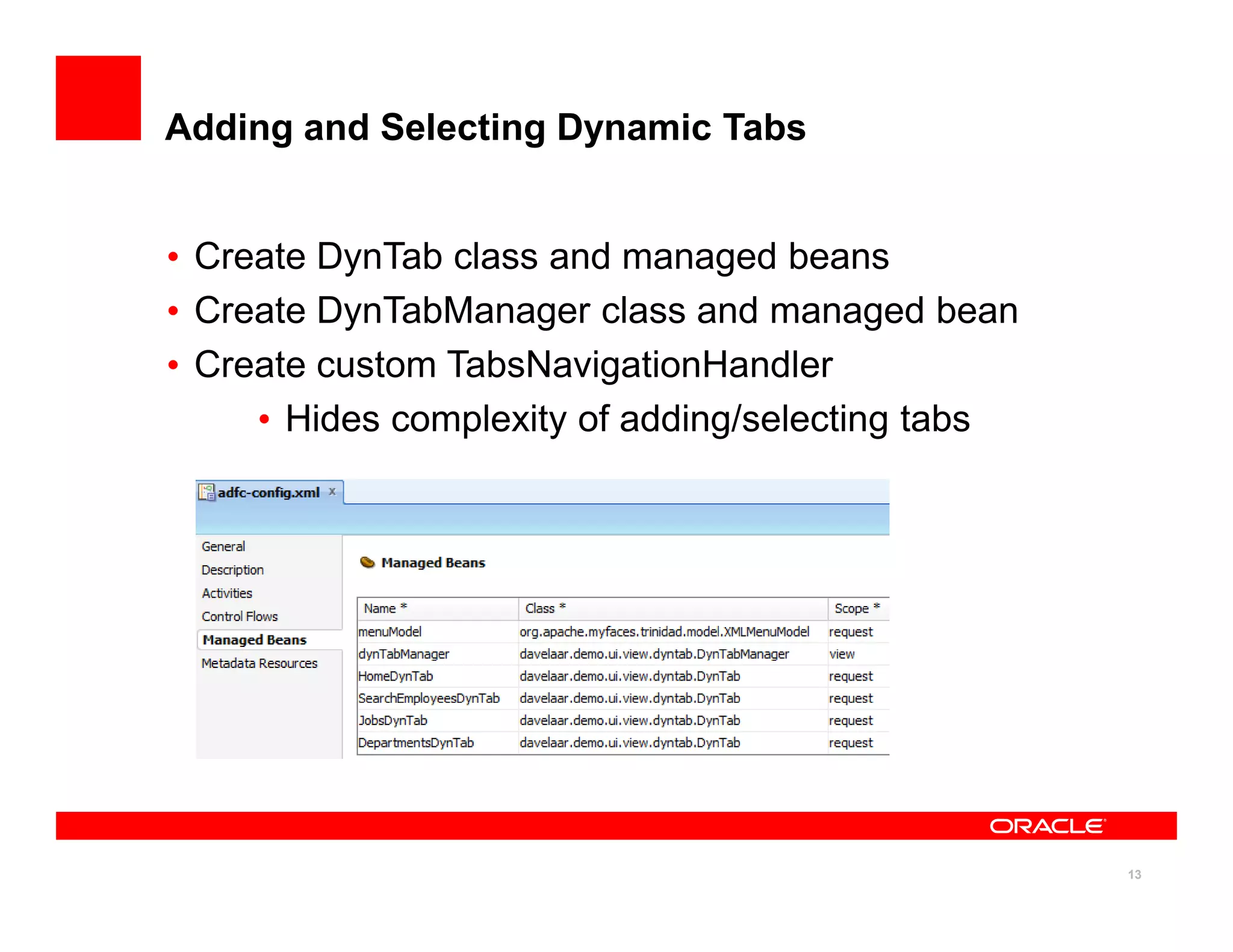 Adding and Selecting Dynamic Tabs


• Create DynTab class and managed beans
• Create DynTabManager class and managed bean
• Create custom TabsNavigationHandler
     • Hides complexity of adding/selecting tabs




                                                   13
 