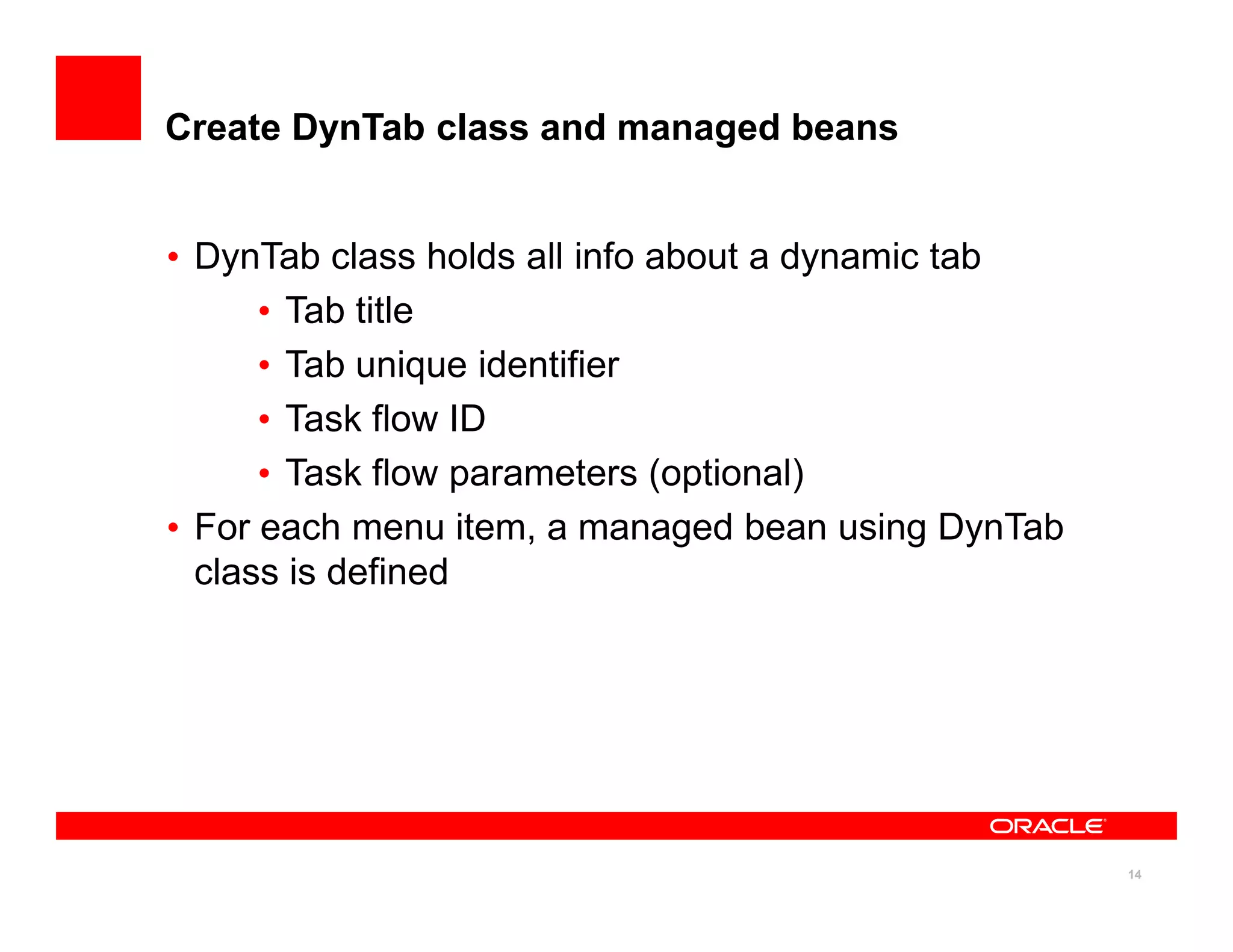 Create DynTab class and managed beans


• DynTab class holds all info about a dynamic tab
      • Tab title
      • Tab unique identifier
      • Task flow ID
      • Task flow parameters (optional)
• For each menu item, a managed bean using DynTab
  class is defined




                                                    14
 