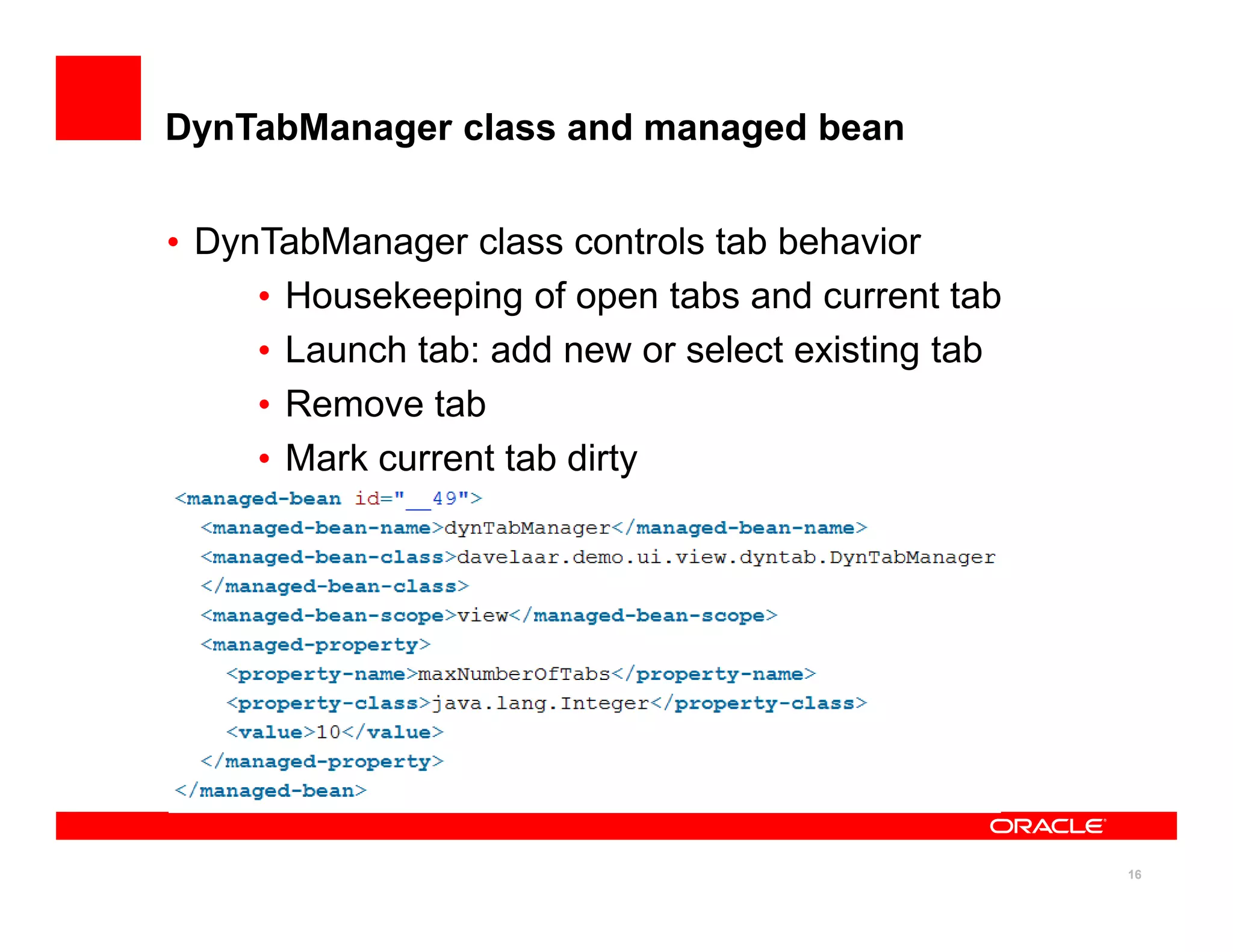 DynTabManager class and managed bean


• DynTabManager class controls tab behavior
     • Housekeeping of open tabs and current tab
     • Launch tab: add new or select existing tab
     • Remove tab
     • Mark current tab dirty




                                                    16
 